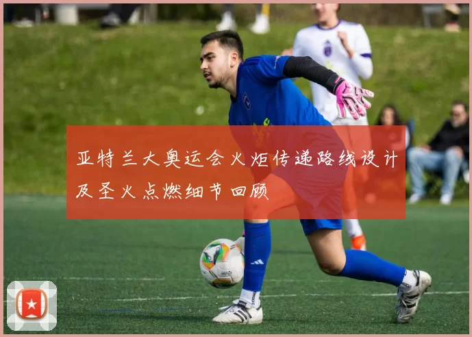 亚特兰大奥运会火炬传递路线设计及圣火点燃细节回顾
