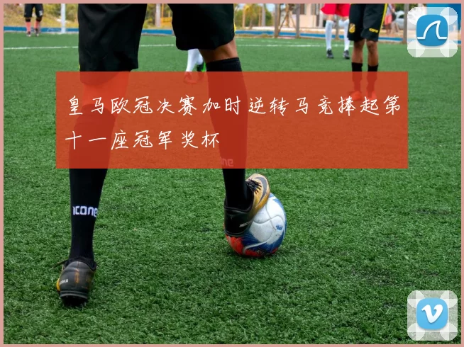 皇马欧冠决赛加时逆转马竞捧起第十一座冠军奖杯