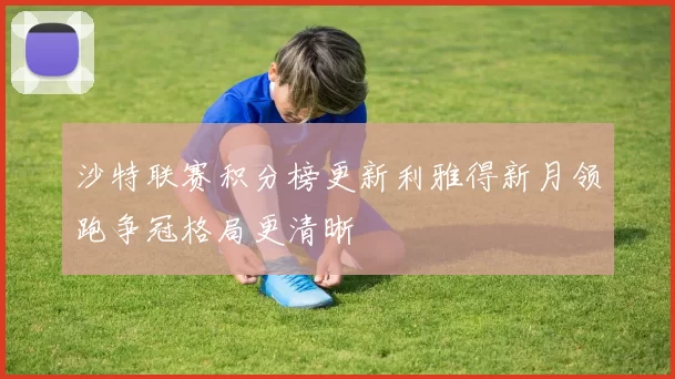 沙特联赛积分榜更新利雅得新月领跑争冠格局更清晰