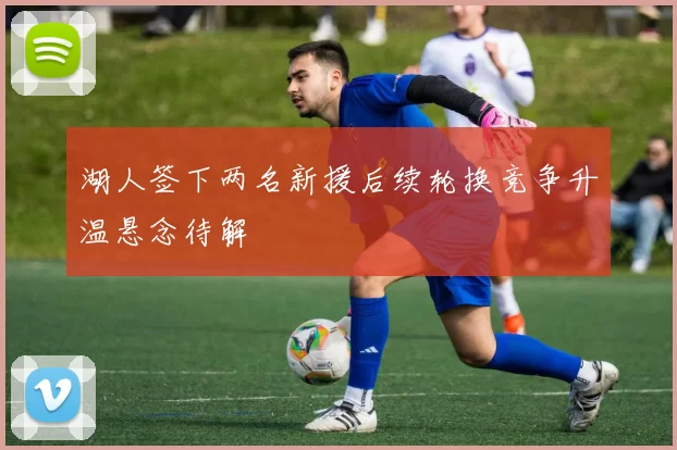 湖人签下两名新援后续轮换竞争升温悬念待解