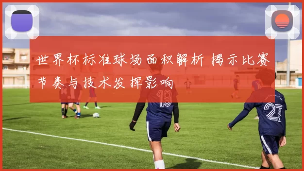 世界杯标准球场面积解析 揭示比赛节奏与技术发挥影响
