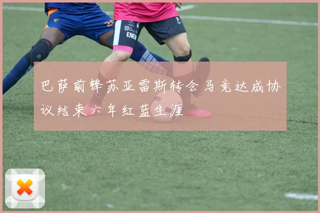 巴萨前锋苏亚雷斯转会马竞达成协议结束六年红蓝生涯