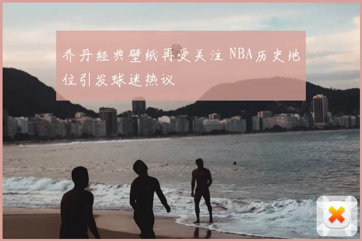 乔丹经典壁纸再受关注 NBA历史地位引发球迷热议