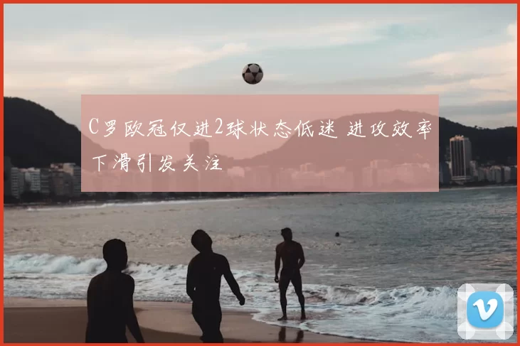C罗欧冠仅进2球状态低迷 进攻效率下滑引发关注